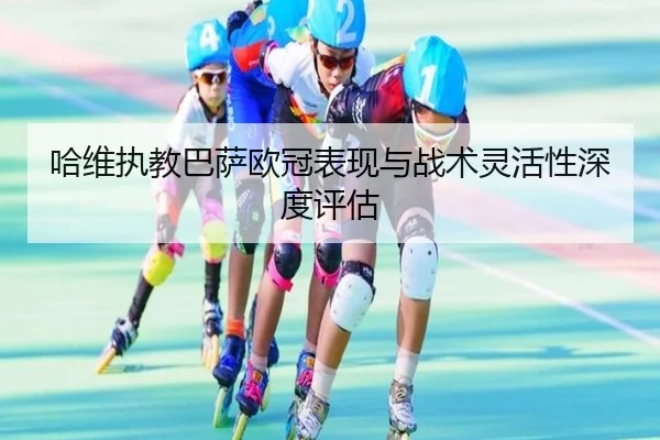 哈维执教巴萨欧冠表现与战术灵活性深度评估